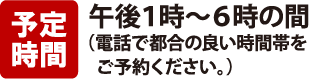 予定時間：午後1時～6時の間（電話で都合の良い時間帯をご予約ください）